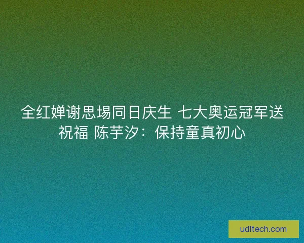 全红婵谢思埸同日庆生 七大奥运冠军送祝福 陈芋汐:保持童真初心 全红婵谢思埸同日庆生 七大奥运冠军送祝福 陈芋汐:保持童真初心