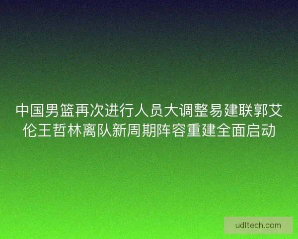 中国男篮再次进行人员大调整易建联郭艾伦王哲林离队新周期阵容重建全面启动