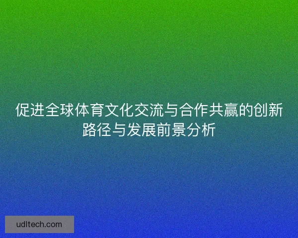 促进全球体育文化交流与合作共赢的创新路径与发展前景分析