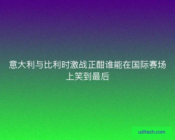 意大利与比利时激战正酣谁能在国际赛场上笑到最后