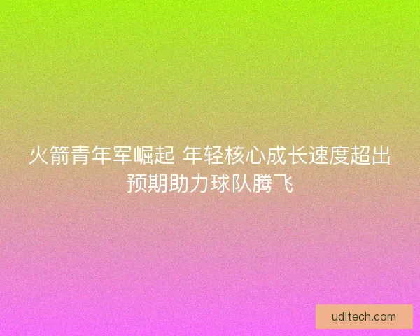 火箭青年军崛起 年轻核心成长速度超出预期助力球队腾飞