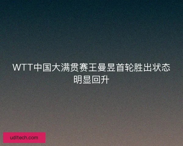 WTT中国大满贯赛王曼昱首轮胜出状态明显回升 WTT中国大满贯赛王曼昱首轮胜出状态明显回升