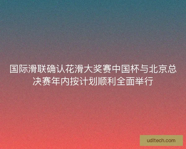 国际滑联确认花滑大奖赛中国杯与北京总决赛年内按计划顺利全面举行