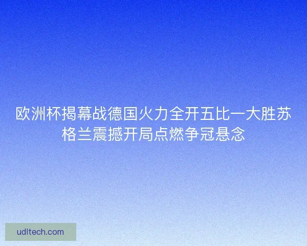 欧洲杯揭幕战德国火力全开五比一大胜苏格兰震撼开局点燃争冠悬念