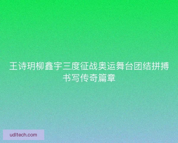 王诗玥柳鑫宇三度征战奥运舞台团结拼搏书写传奇篇章