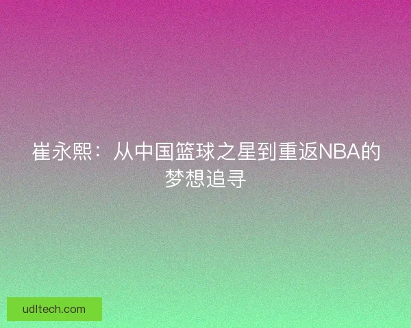 崔永熙：从中国篮球之星到重返NBA的梦想追寻