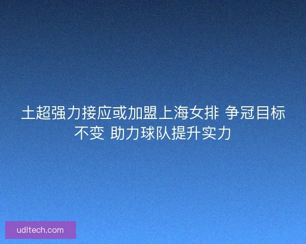 土超强力接应或加盟上海女排 争冠目标不变 助力球队提升实力 土超强力接应或加盟上海女排 争冠目标不变 助力球队提升实力