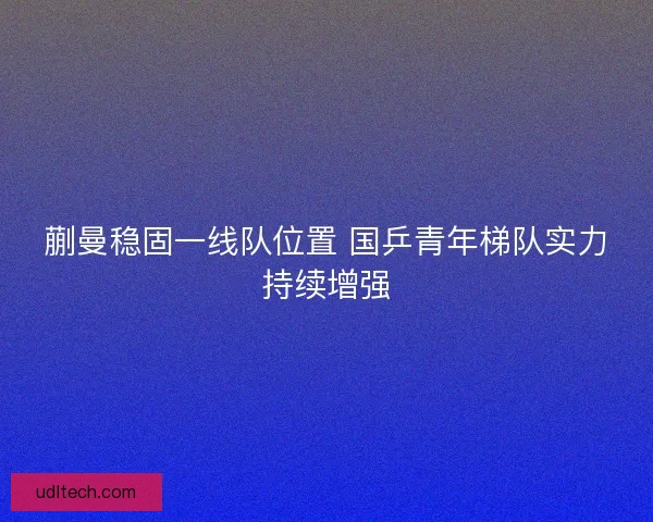 蒯曼稳固一线队位置 国乒青年梯队实力持续增强 蒯曼稳固一线队位置 国乒青年梯队实力持续增强