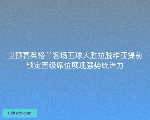 世预赛英格兰客场五球大胜拉脱维亚提前锁定晋级席位展现强势统治力