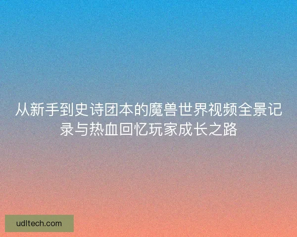 从新手到史诗团本的魔兽世界视频全景记录与热血回忆玩家成长之路