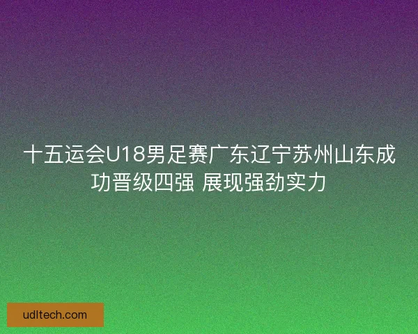 十五运会U18男足赛广东辽宁苏州山东成功晋级四强 展现强劲实力 十五运会U18男足赛广东辽宁苏州山东成功晋级四强 展现强劲实力