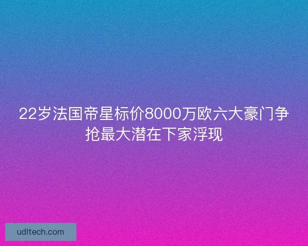 22岁法国帝星标价8000万欧六大豪门争抢最大潜在下家浮现