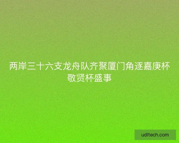 两岸三十六支龙舟队齐聚厦门角逐嘉庚杯敬贤杯盛事