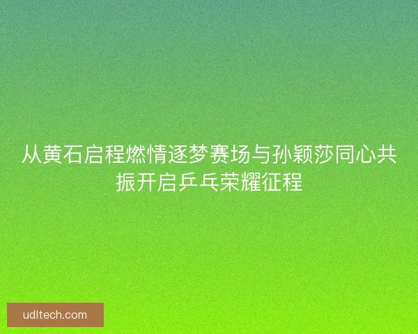 从黄石启程燃情逐梦赛场与孙颖莎同心共振开启乒乓荣耀征程