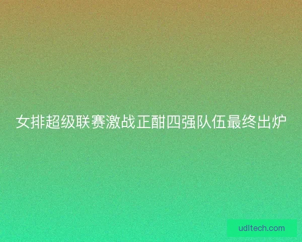 女排超级联赛激战正酣四强队伍最终出炉