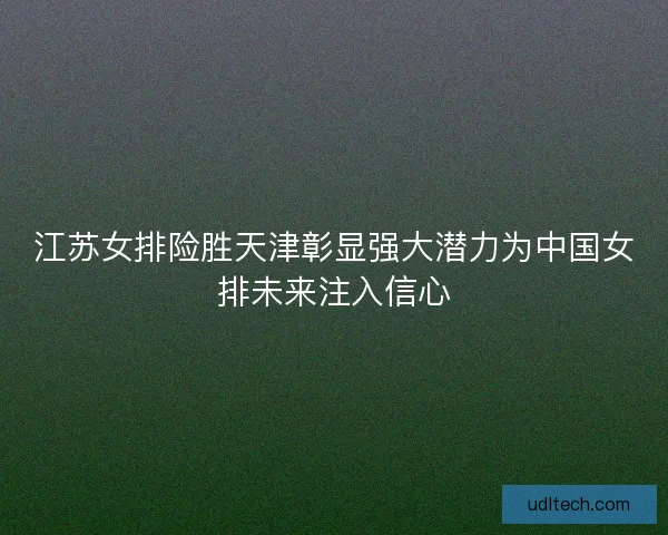 江苏女排险胜天津彰显强大潜力为中国女排未来注入信心