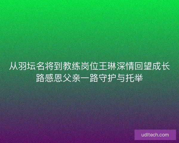 从羽坛名将到教练岗位王琳深情回望成长路感恩父亲一路守护与托举 从羽坛名将到教练岗位王琳深情回望成长路感恩父亲一路守护与托举