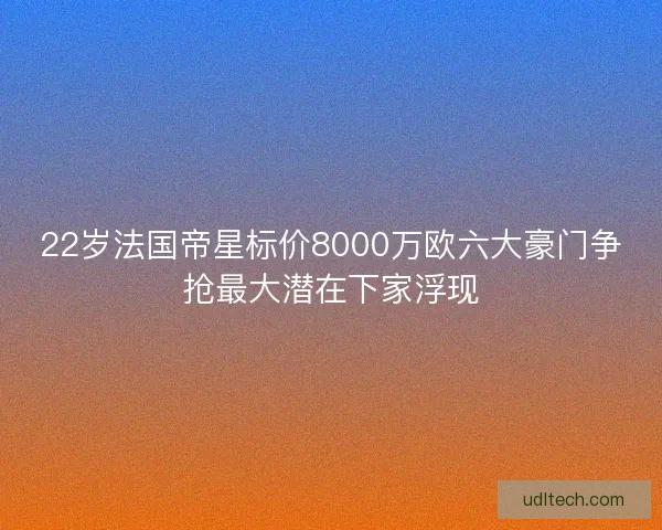 22岁法国帝星标价8000万欧六大豪门争抢最大潜在下家浮现