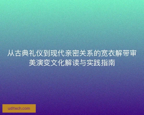 从古典礼仪到现代亲密关系的宽衣解带审美演变文化解读与实践指南 从古典礼仪到现代亲密关系的宽衣解带审美演变文化解读与实践指南