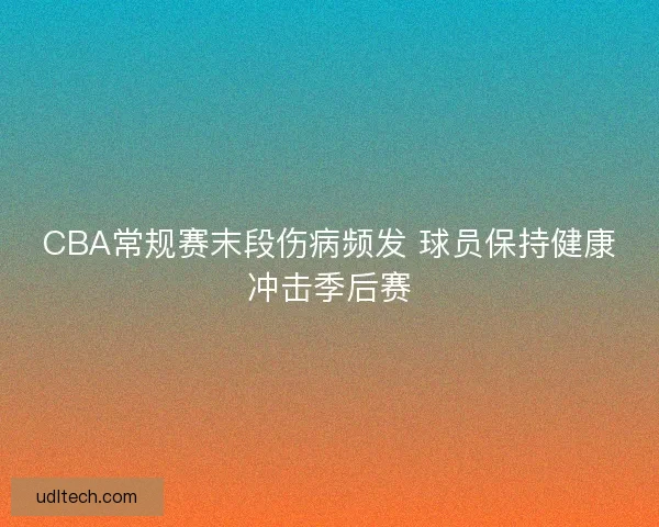 CBA常规赛末段伤病频发 球员保持健康冲击季后赛