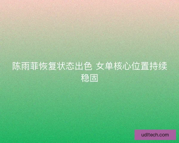 陈雨菲恢复状态出色 女单核心位置持续稳固 陈雨菲恢复状态出色 女单核心位置持续稳固