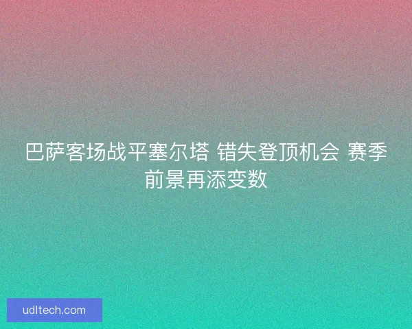 巴萨客场战平塞尔塔 错失登顶机会 赛季前景再添变数 巴萨客场战平塞尔塔 错失登顶机会 赛季前景再添变数
